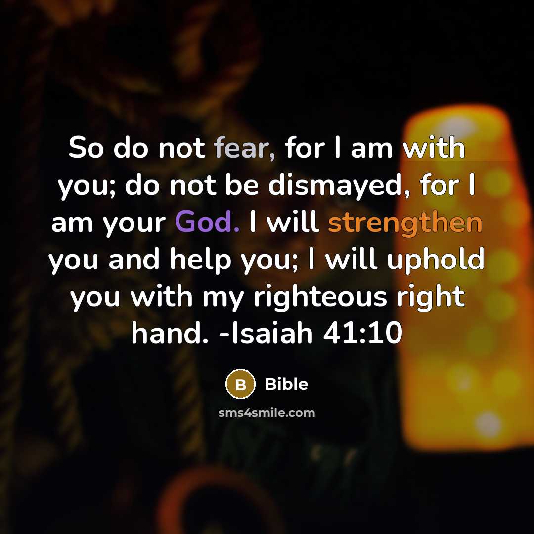 “So do not fear, for I am with you; do not be dismayed, for I am your God. I will strengthen you and help you; I will uphold you with my righteous right hand. -Isaiah 41:10” quote by Bible