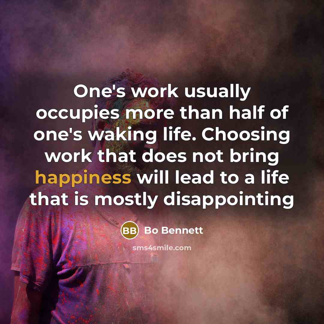 “One's work usually occupies more than half of one's waking life. Choosing work that does not bring happiness will lead to a life that is mostly disappointing” quote by Bo Bennett