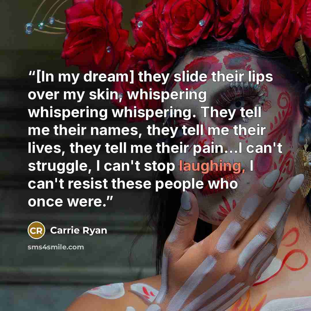 “[In my dream] they slide their lips over my skin, whispering whispering whispering. They tell me their names, they tell me their lives, they tell me their pain...I can't struggle, I can't stop laughing, I can't resist these people who once were.” quote by Carrie Ryan