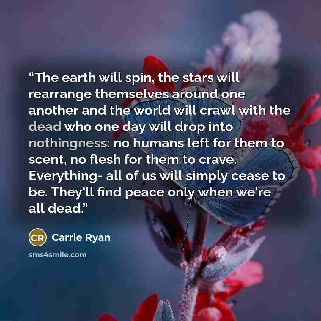 “The earth will spin, the stars will rearrange themselves around one another and the world will crawl with the dead who one day will drop into nothingness: no humans left for them to scent, no flesh for them to crave. Everything- all of us will simply cease to be. They'll find peace only when we're…” quote by Carrie Ryan