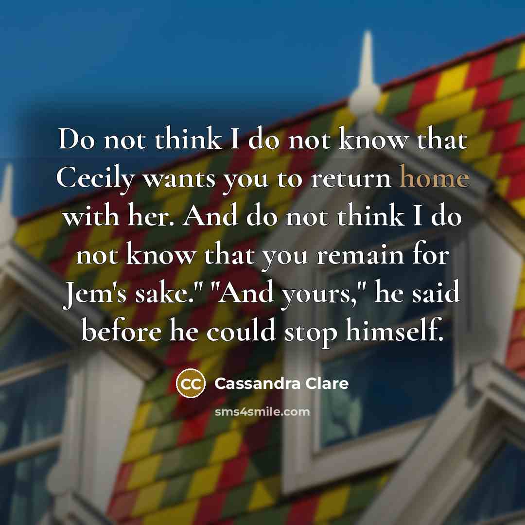 “Do not think I do not know that Cecily wants you to return home with her. And do not think I do not know that you remain for Jem's sake." "And yours," he said before he could stop himself.” quote by Cassandra Clare