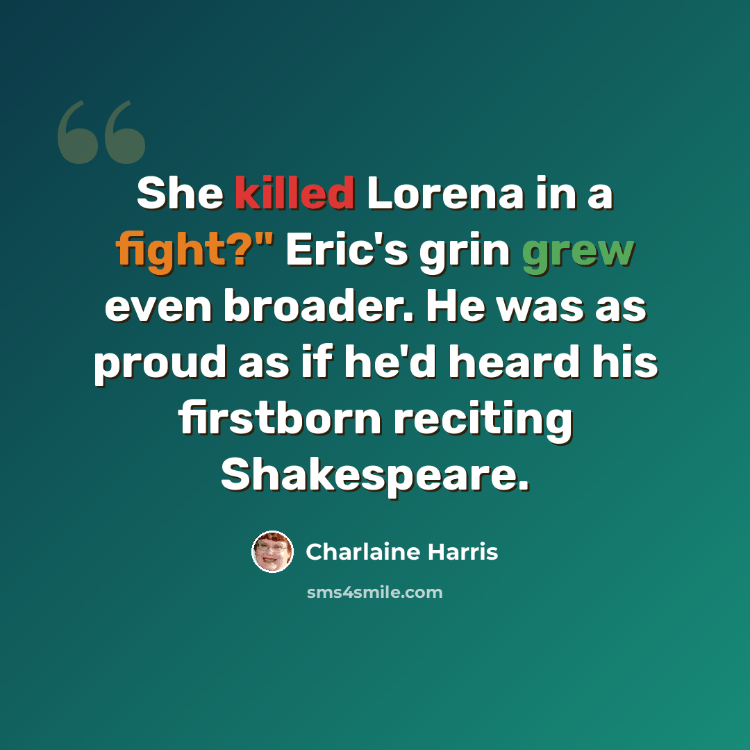 “She killed Lorena in a fight?" Eric's grin grew even broader. He was as proud as if he'd heard his firstborn reciting Shakespeare.” quote by Charlaine Harris