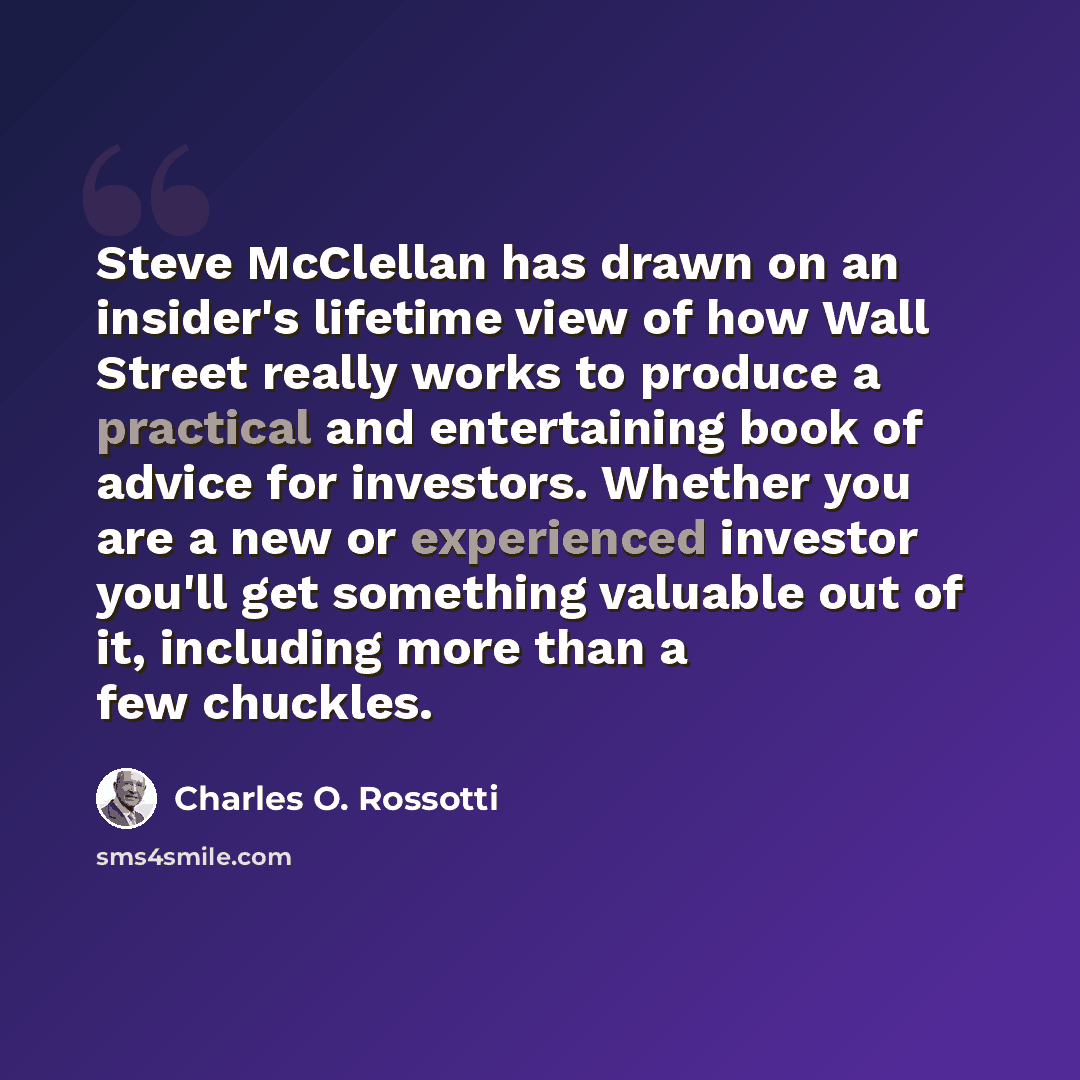 “Steve McClellan has drawn on an insider's lifetime view of how Wall Street really works to produce a practical and entertaining book of advice for investors. Whether you are a new or experienced investor you'll get something valuable out of it, including more than a few chuckles.” quote by Charles O. Rossotti