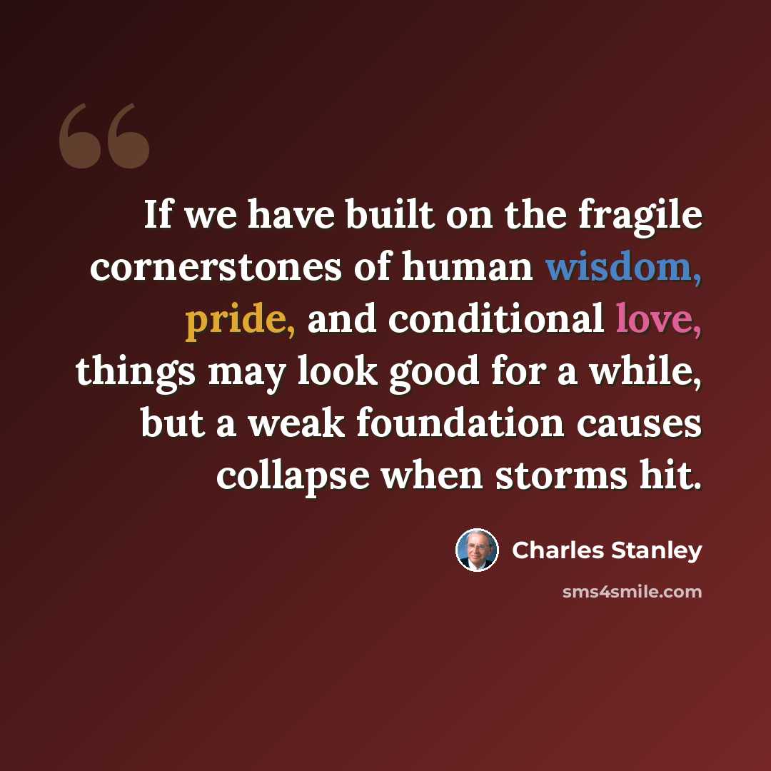“If we have built on the fragile cornerstones of human wisdom, pride, and conditional love, things may look good for a while, but a weak foundation causes collapse when storms hit.” quote by Charles Stanley