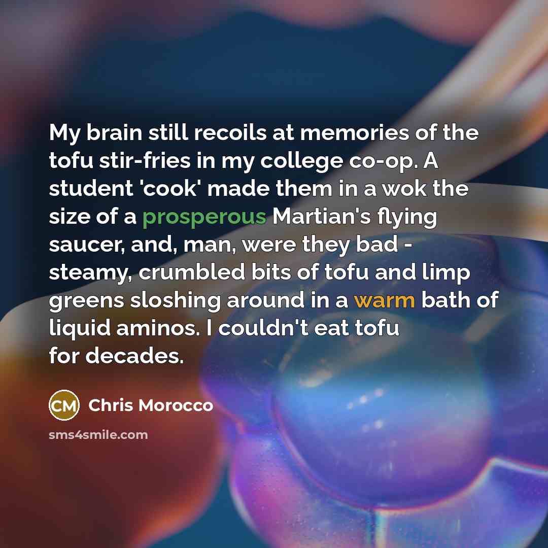 “My brain still recoils at memories of the tofu stir-fries in my college co-op. A student 'cook' made them in a wok the size of a prosperous Martian's flying saucer, and, man, were they bad - steamy, crumbled bits of tofu and limp greens sloshing around in a warm bath of liquid aminos. I couldn't…” quote by Chris Morocco