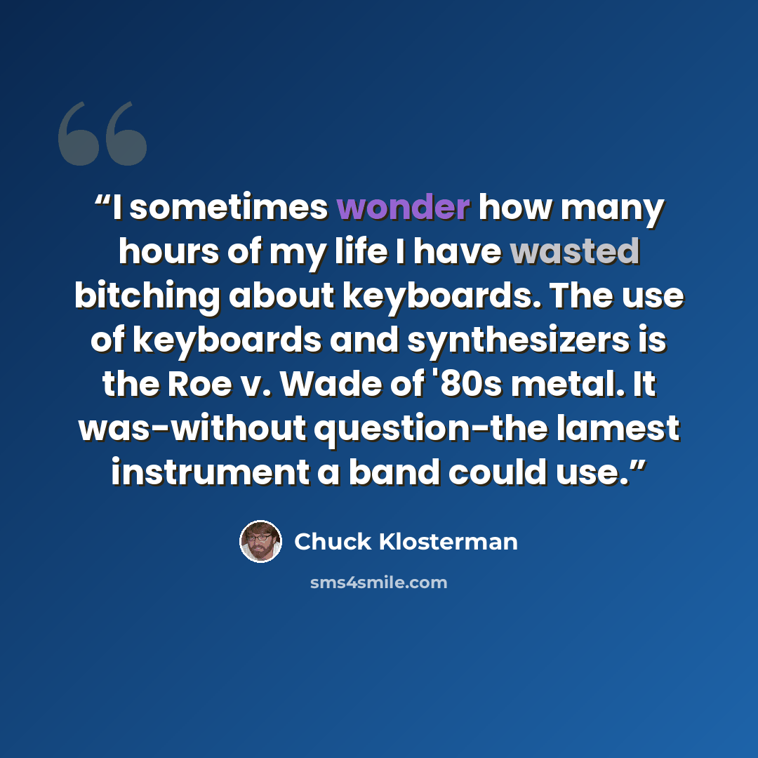 “I sometimes wonder how many hours of my life I have wasted bitching about keyboards. The use of keyboards and synthesizers is the Roe v. Wade of '80s metal. It was-without question-the lamest instrument a band could use.” quote by Chuck Klosterman