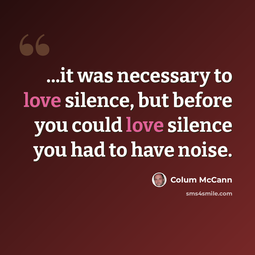“...it was necessary to love silence, but before you could love silence you had to have noise.” quote by Colum McCann