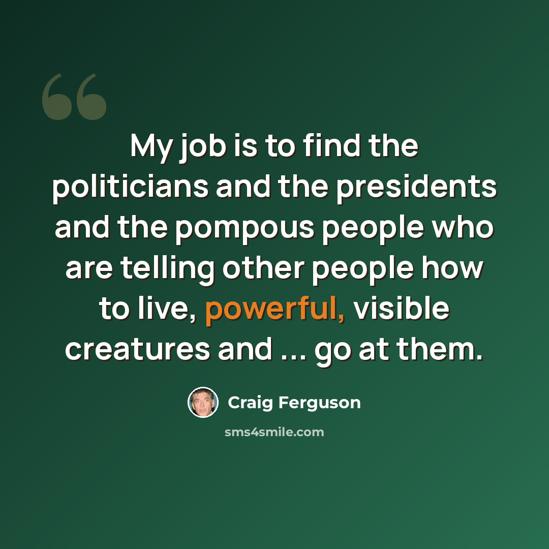 “My job is to find the politicians and the presidents and the pompous people who are telling other people how to live, powerful, visible creatures and ... go at them.” quote by Craig Ferguson