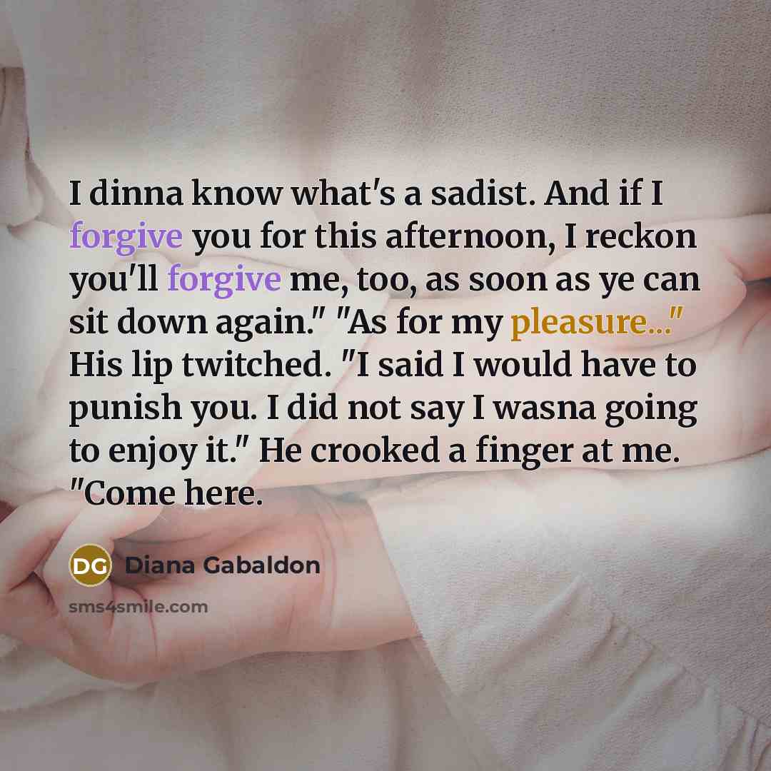 “I dinna know what's a sadist. And if I forgive you for this afternoon, I reckon you'll forgive me, too, as soon as ye can sit down again." "As for my pleasure..." His lip twitched. "I said I would have to punish you. I did not say I wasna going to enjoy it." He crooked a finger at me. "Come here.” quote by Diana Gabaldon