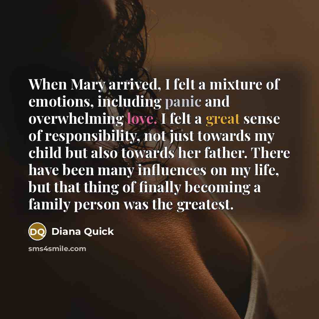 “When Mary arrived, I felt a mixture of emotions, including panic and overwhelming love. I felt a great sense of responsibility, not just towards my child but also towards her father. There have been many influences on my life, but that thing of finally becoming a family person was the greatest.” quote by Diana Quick