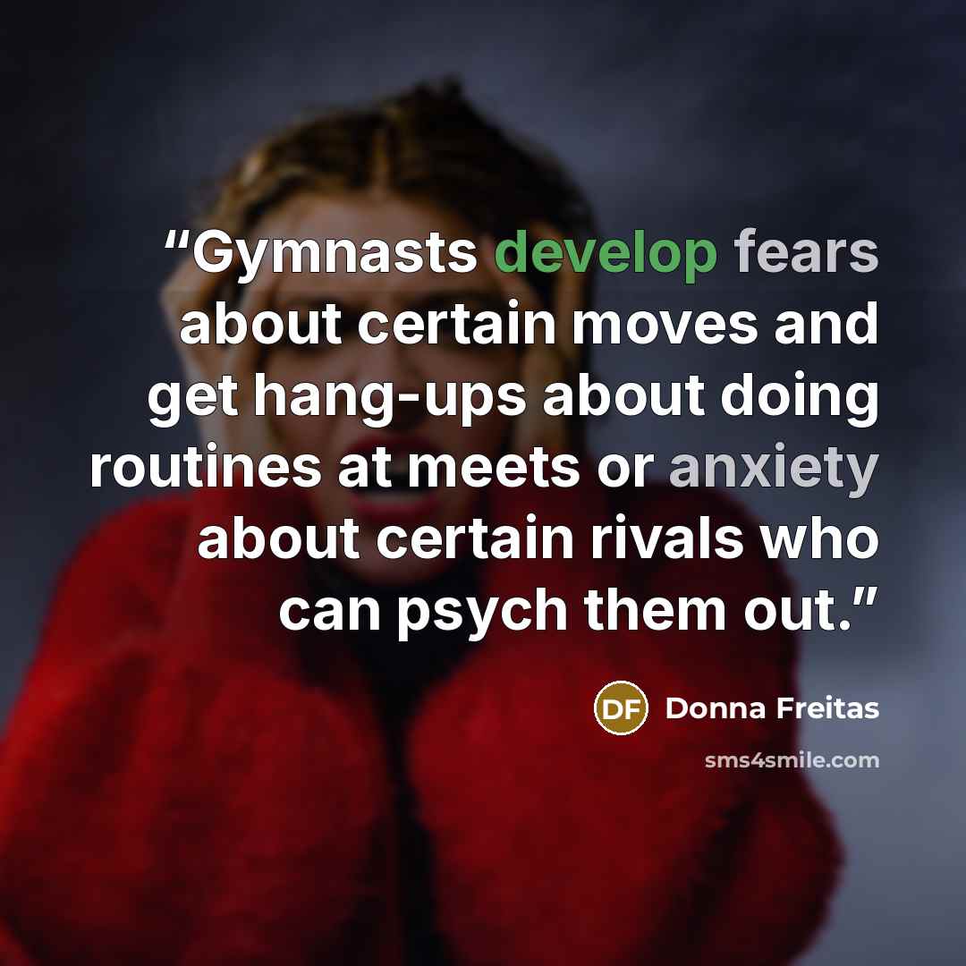 “Gymnasts develop fears about certain moves and get hang-ups about doing routines at meets or anxiety about certain rivals who can psych them out.” quote by Donna Freitas