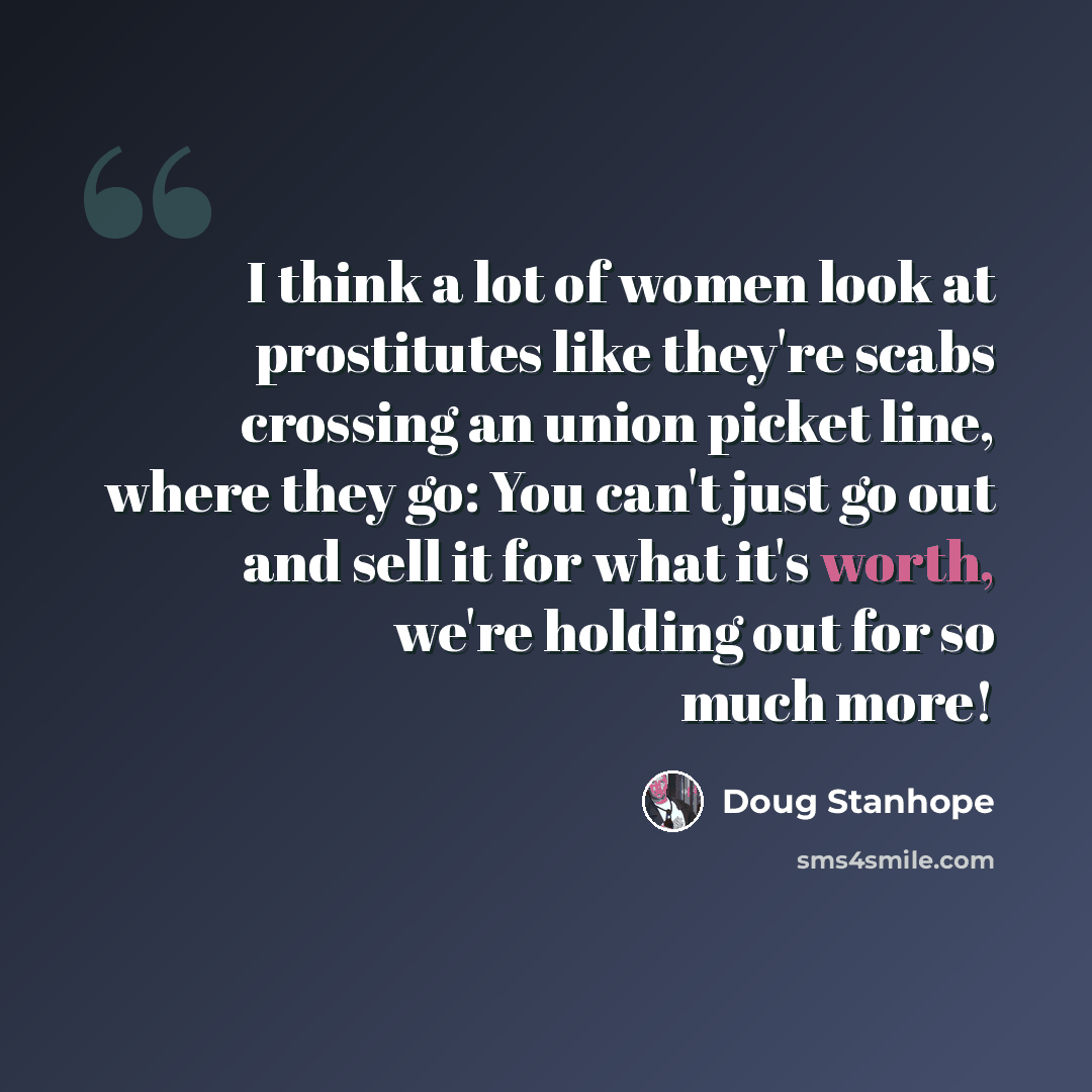 “I think a lot of women look at prostitutes like they're scabs crossing an union picket line, where they go: You can't just go out and sell it for what it's worth, we're holding out for so much more!” quote by Doug Stanhope