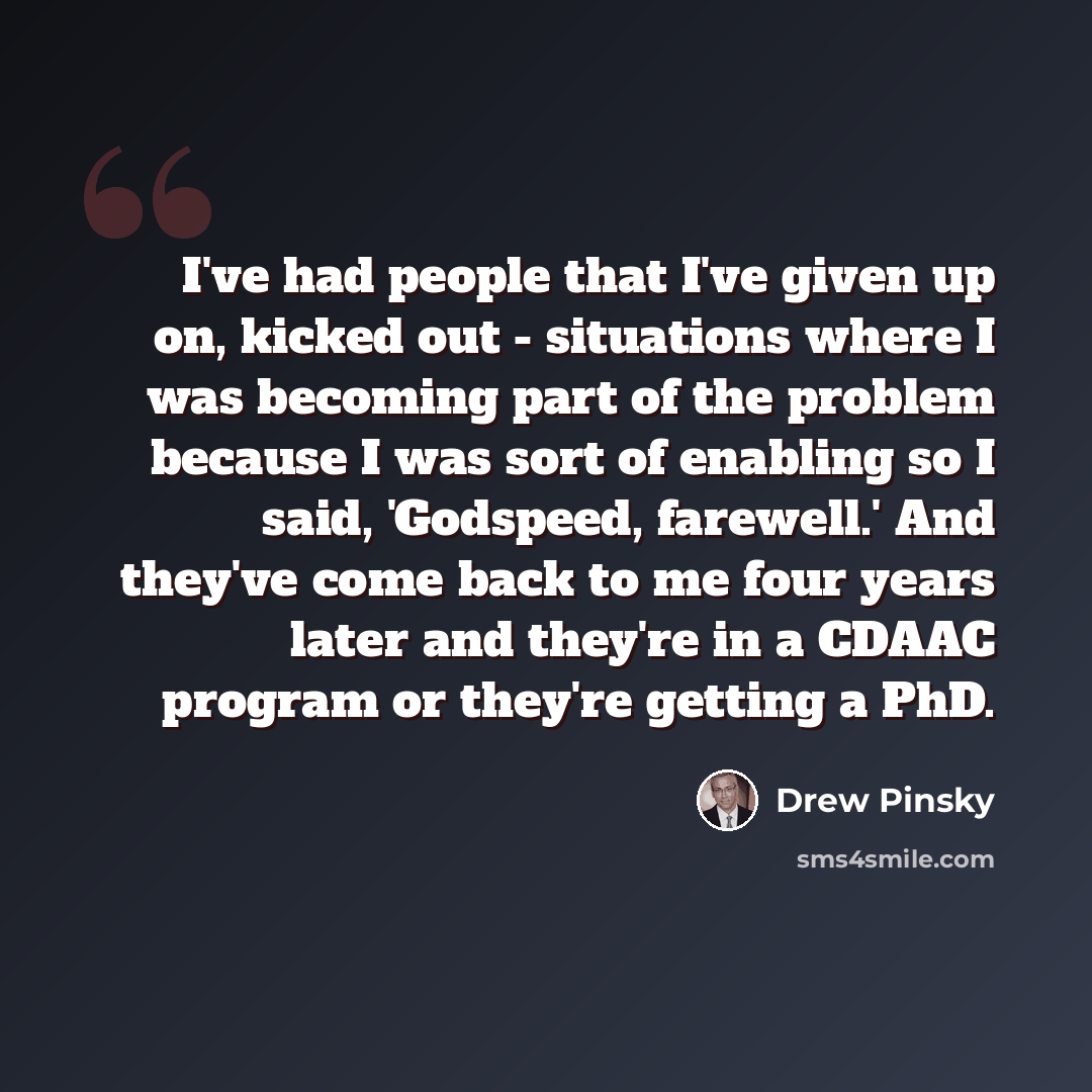“I've had people that I've given up on, kicked out - situations where I was becoming part of the problem because I was sort of enabling so I said, 'Godspeed, farewell.' And they've come back to me four years later and they're in a CDAAC program or they're getting a PhD.” quote by Drew Pinsky