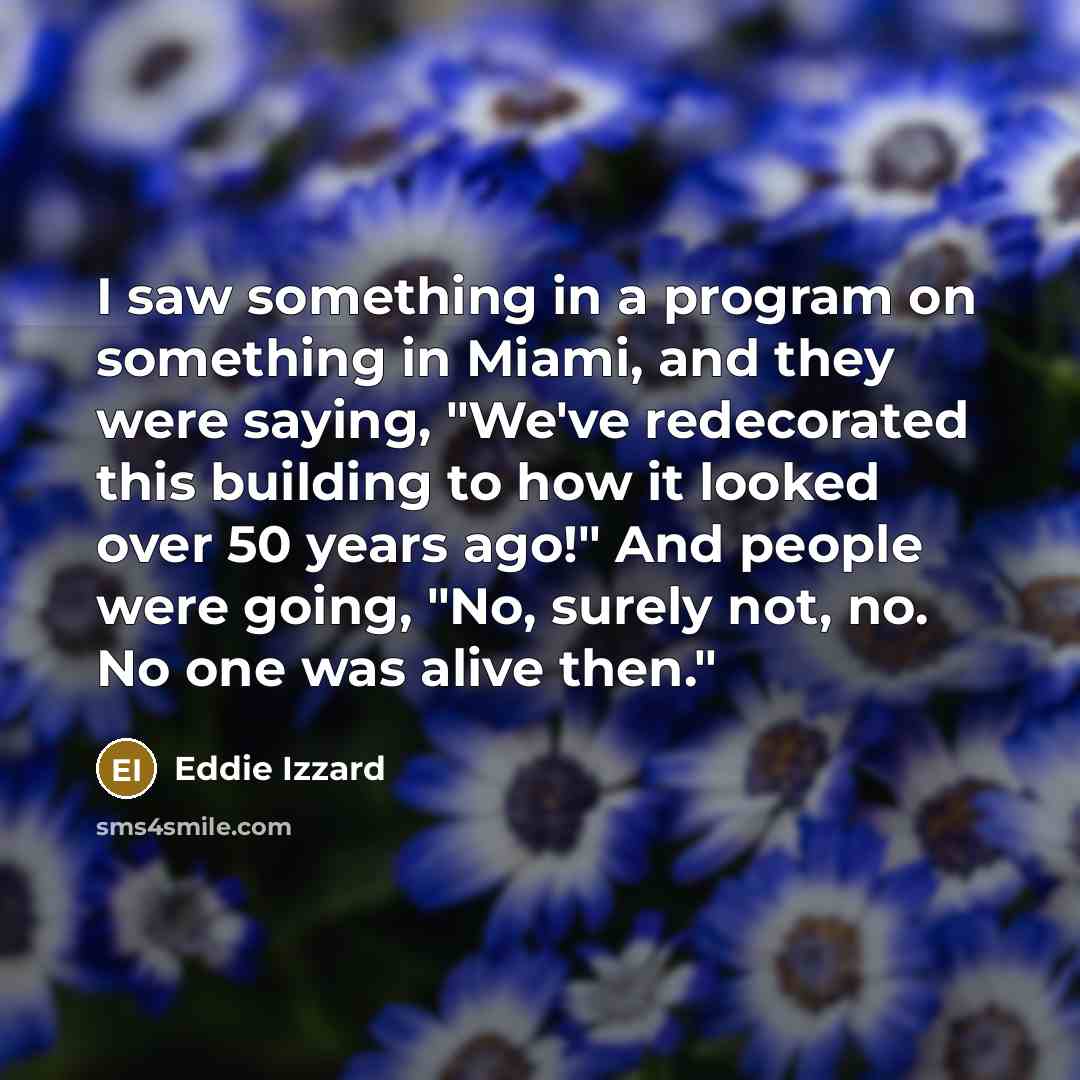 “I saw something in a program on something in Miami, and they were saying, "We've redecorated this building to how it looked over 50 years ago!" And people were going, "No, surely not, no. No one was alive then."” quote by Eddie Izzard