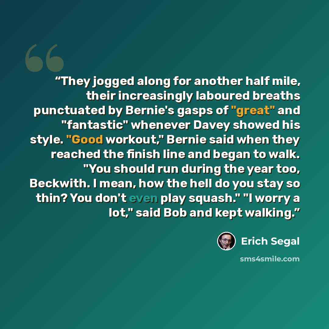 “They jogged along for another half mile, their increasingly laboured breaths punctuated by Bernie's gasps of "great" and "fantastic" whenever Davey showed his style. "Good workout," Bernie said when they reached the finish line and began to walk. "You should run during the year too, Beckwith. I…” quote by Erich Segal