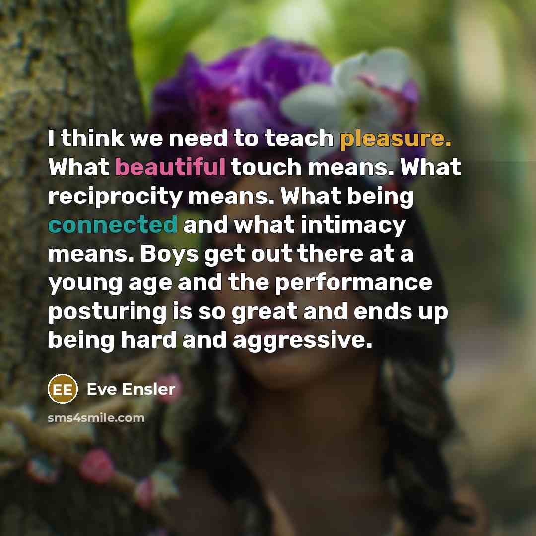 “I think we need to teach pleasure. What beautiful touch means. What reciprocity means. What being connected and what intimacy means. Boys get out there at a young age and the performance posturing is so great and ends up being hard and aggressive.” quote by Eve Ensler