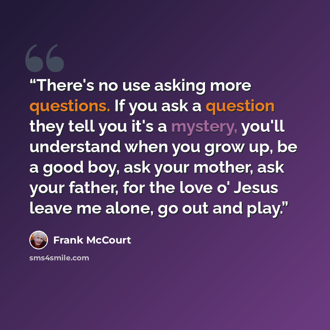 “There's no use asking more questions. If you ask a question they tell you it's a mystery, you'll understand when you grow up, be a good boy, ask your mother, ask your father, for the love o' Jesus leave me alone, go out and play.” quote by Frank McCourt