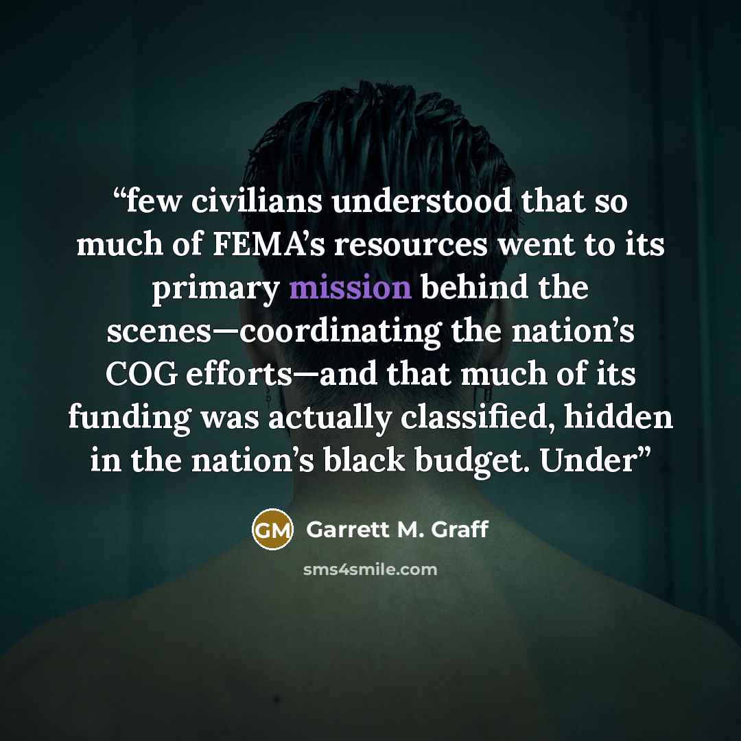 “few civilians understood that so much of FEMA’s resources went to its primary mission behind the scenes—coordinating the nation’s COG efforts—and that much of its funding was actually classified, hidden in the nation’s black budget. Under” quote by Garrett M. Graff
