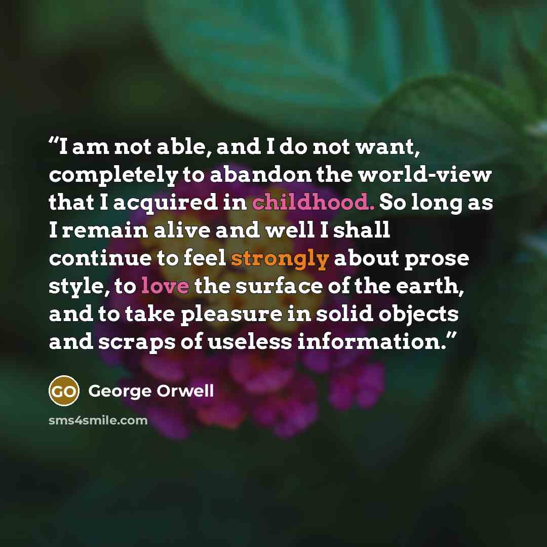 “I am not able, and I do not want, completely to abandon the world-view that I acquired in childhood. So long as I remain alive and well I shall continue to feel strongly about prose style, to love the surface of the earth, and to take pleasure in solid objects and scraps of useless information.” quote by George Orwell