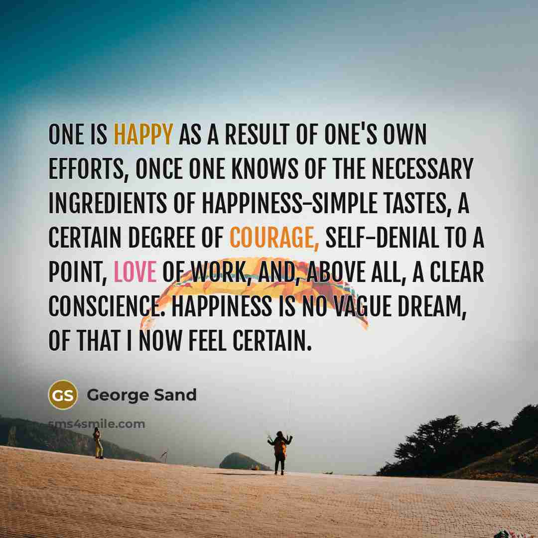 “One is happy as a result of one's own efforts, once one knows of the necessary ingredients of happiness-simple tastes, a certain degree of courage, self-denial to a point, love of work, and, above all, a clear conscience. Happiness is no vague dream, of that I now feel certain.” quote by George Sand