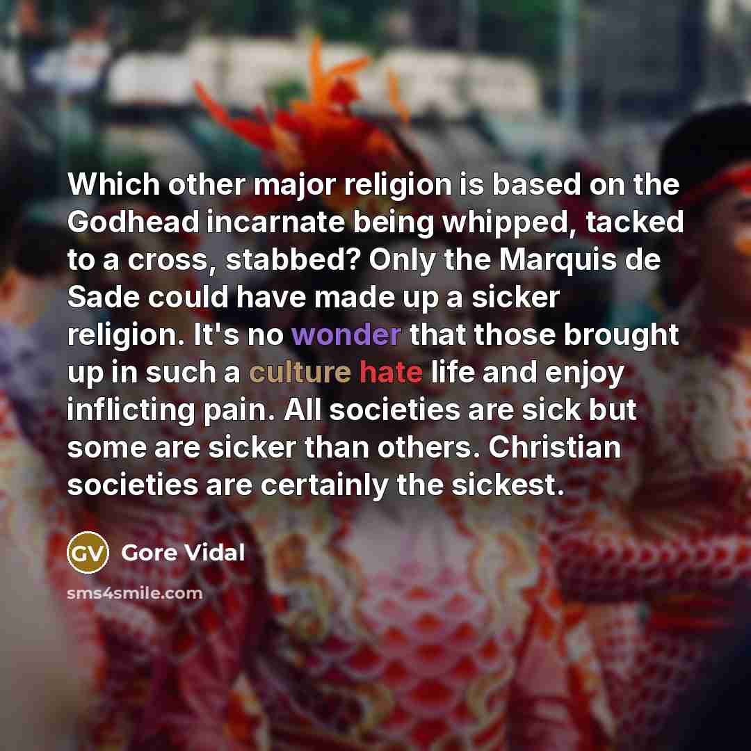 “Which other major religion is based on the Godhead incarnate being whipped, tacked to a cross, stabbed? Only the Marquis de Sade could have made up a sicker religion. It's no wonder that those brought up in such a culture hate life and enjoy inflicting pain. All societies are sick but some are…” quote by Gore Vidal