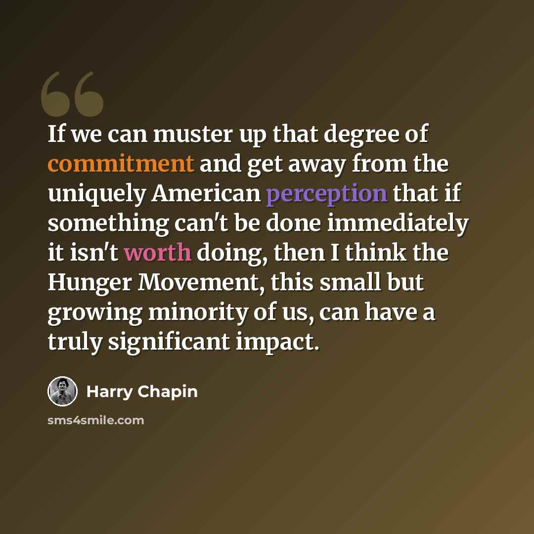 “If we can muster up that degree of commitment and get away from the uniquely American perception that if something can't be done immediately it isn't worth doing, then I think the Hunger Movement, this small but growing minority of us, can have a truly significant impact.” quote by Harry Chapin