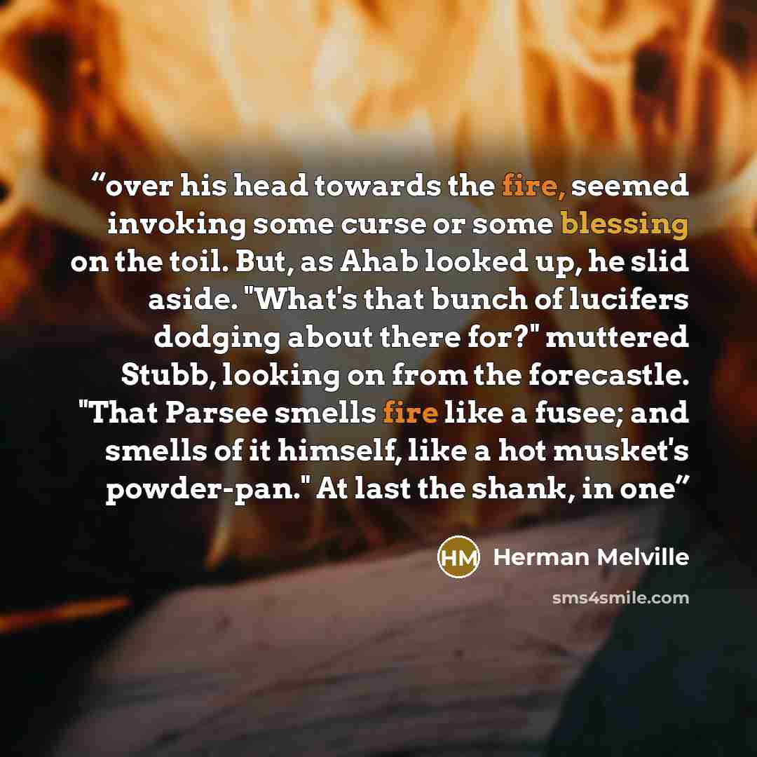 “over his head towards the fire, seemed invoking some curse or some blessing on the toil. But, as Ahab looked up, he slid aside. "What's that bunch of lucifers dodging about there for?" muttered Stubb, looking on from the forecastle. "That Parsee smells fire like a fusee; and smells of it himself…” quote by Herman Melville