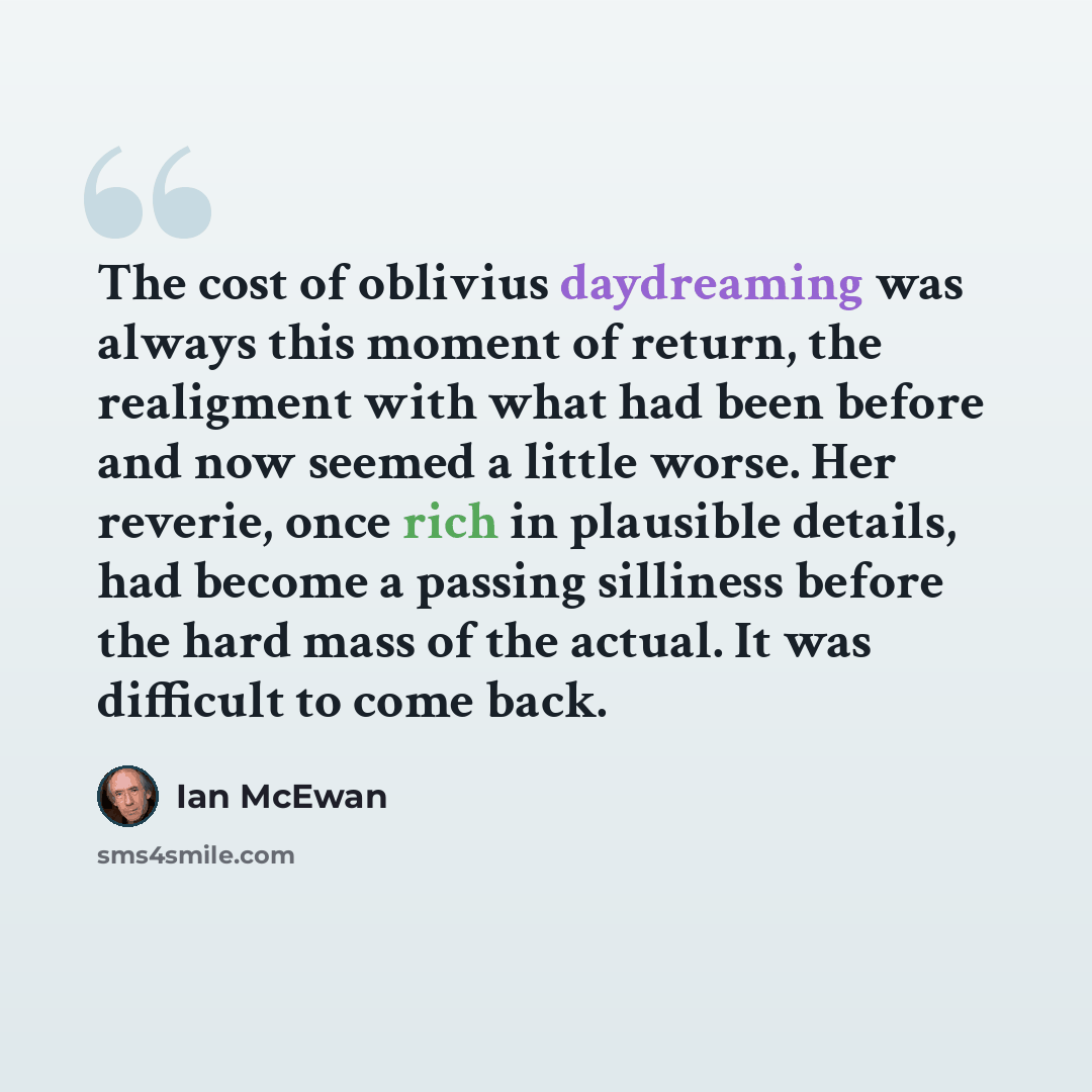 “The cost of oblivius daydreaming was always this moment of return, the realigment with what had been before and now seemed a little worse. Her reverie, once rich in plausible details, had become a passing silliness before the hard mass of the actual. It was difficult to come back.” quote by Ian Mcewan