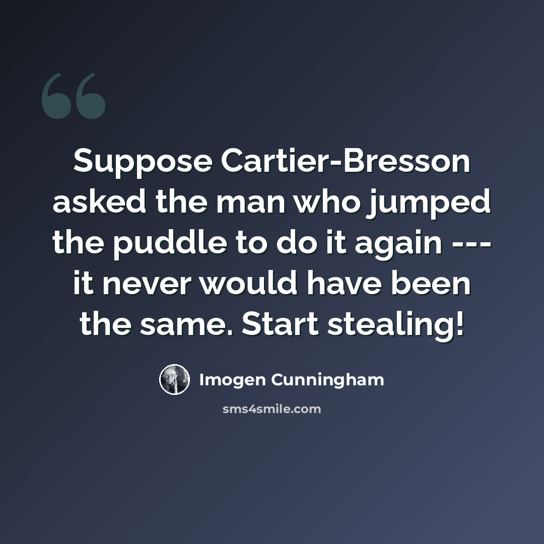“Suppose Cartier-Bresson asked the man who jumped the puddle to do it again --- it never would have been the same. Start stealing!” quote by Imogen Cunningham