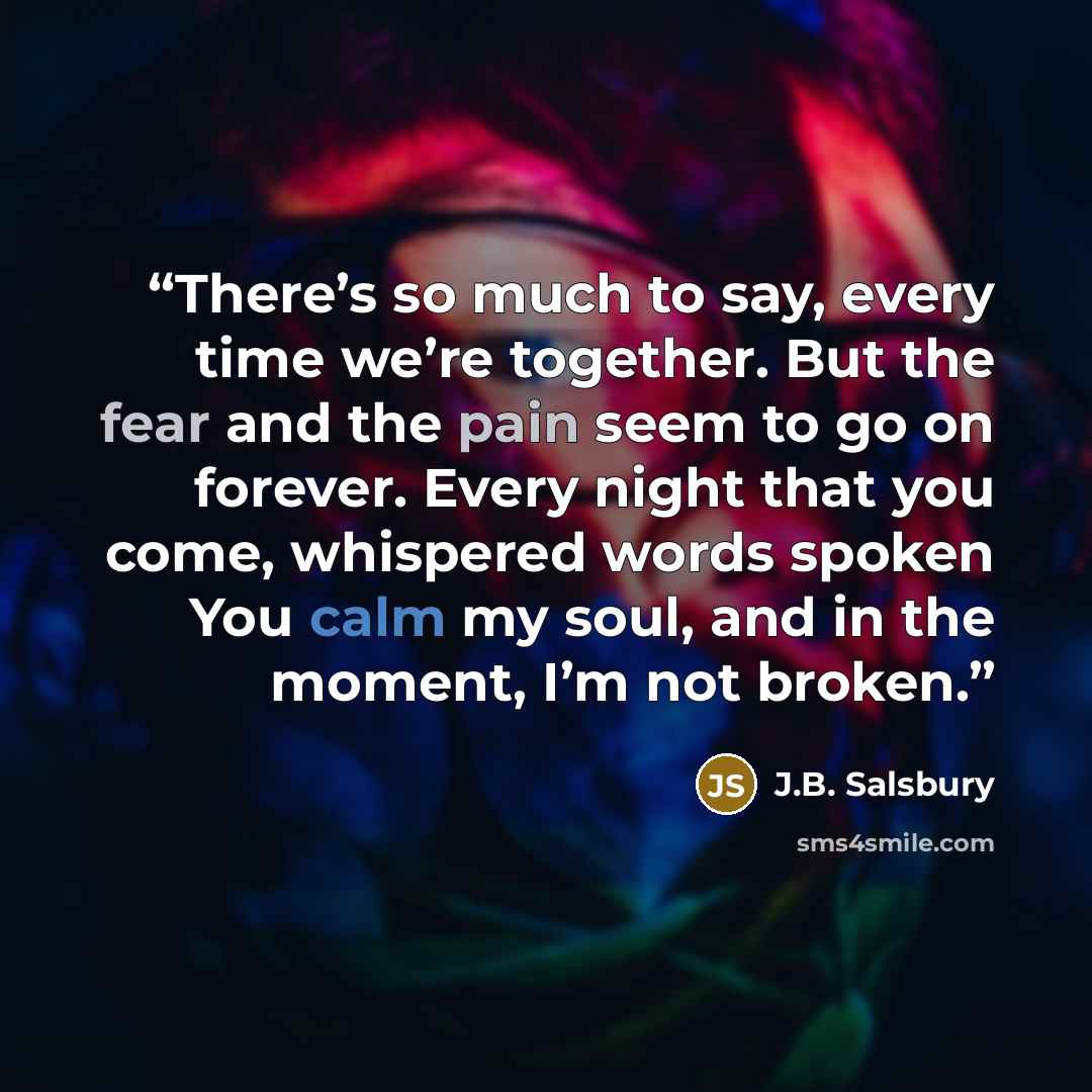 “There’s so much to say, every time we’re together. But the fear and the pain seem to go on forever. Every night that you come, whispered words spoken You calm my soul, and in the moment, I’m not broken.” quote by J.B. Salsbury