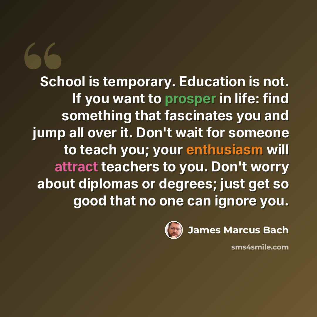 “School is temporary. Education is not. If you want to prosper in life: find something that fascinates you and jump all over it. Don't wait for someone to teach you; your enthusiasm will attract teachers to you. Don't worry about diplomas or degrees; just get so good that no one can ignore you.” quote by James Marcus Bach
