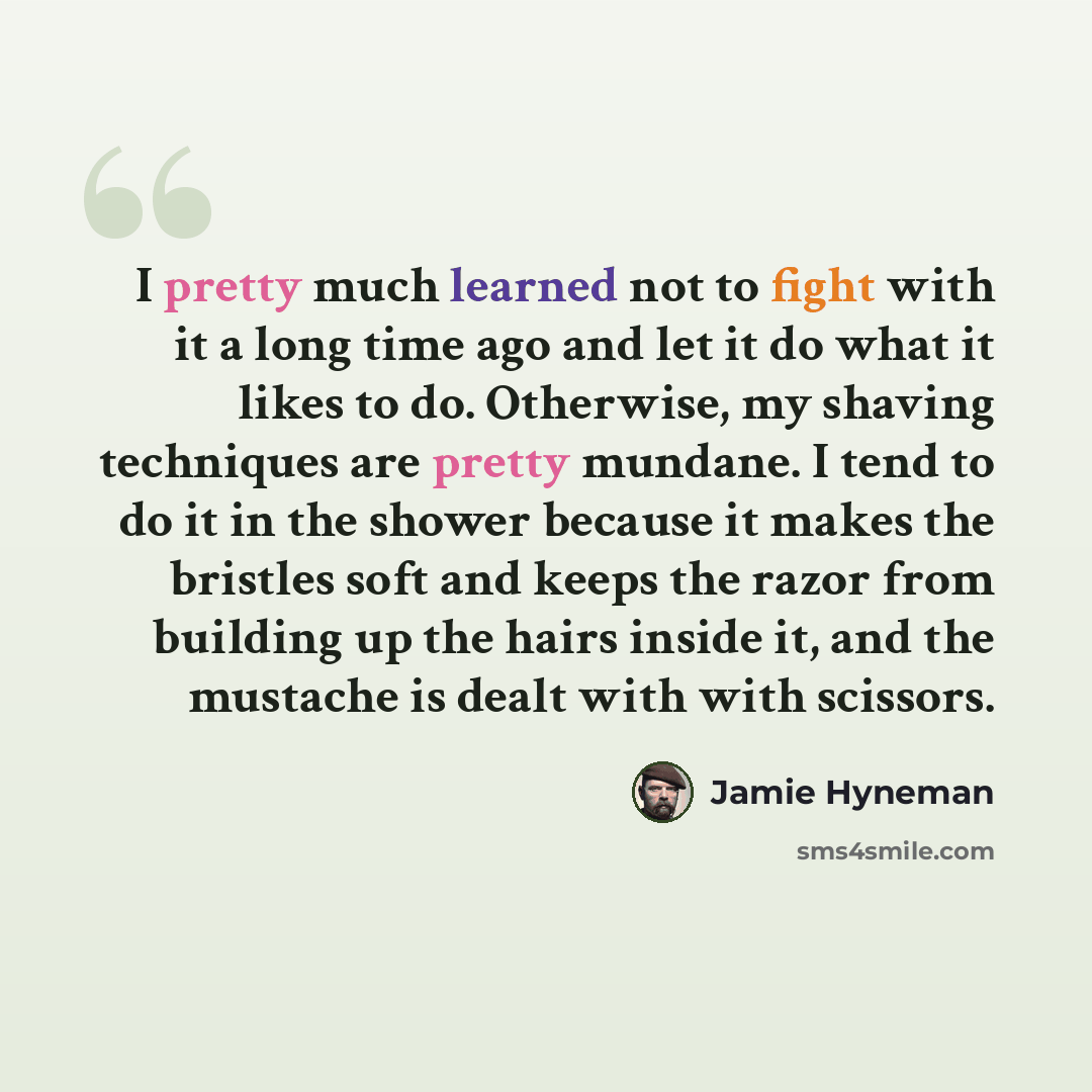 “I pretty much learned not to fight with it a long time ago and let it do what it likes to do. Otherwise, my shaving techniques are pretty mundane. I tend to do it in the shower because it makes the bristles soft and keeps the razor from building up the hairs inside it, and the mustache is dealt…” quote by Jamie Hyneman