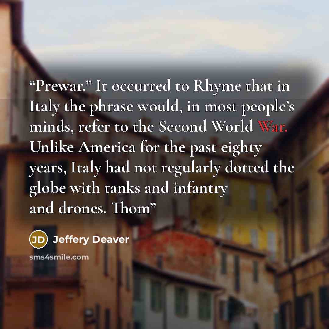 “Prewar.” It occurred to Rhyme that in Italy the phrase would, in most people’s minds, refer to the Second World War. Unlike America for the past eighty years, Italy had not regularly dotted the globe with tanks and infantry and drones. Thom” quote by Jeffery Deaver