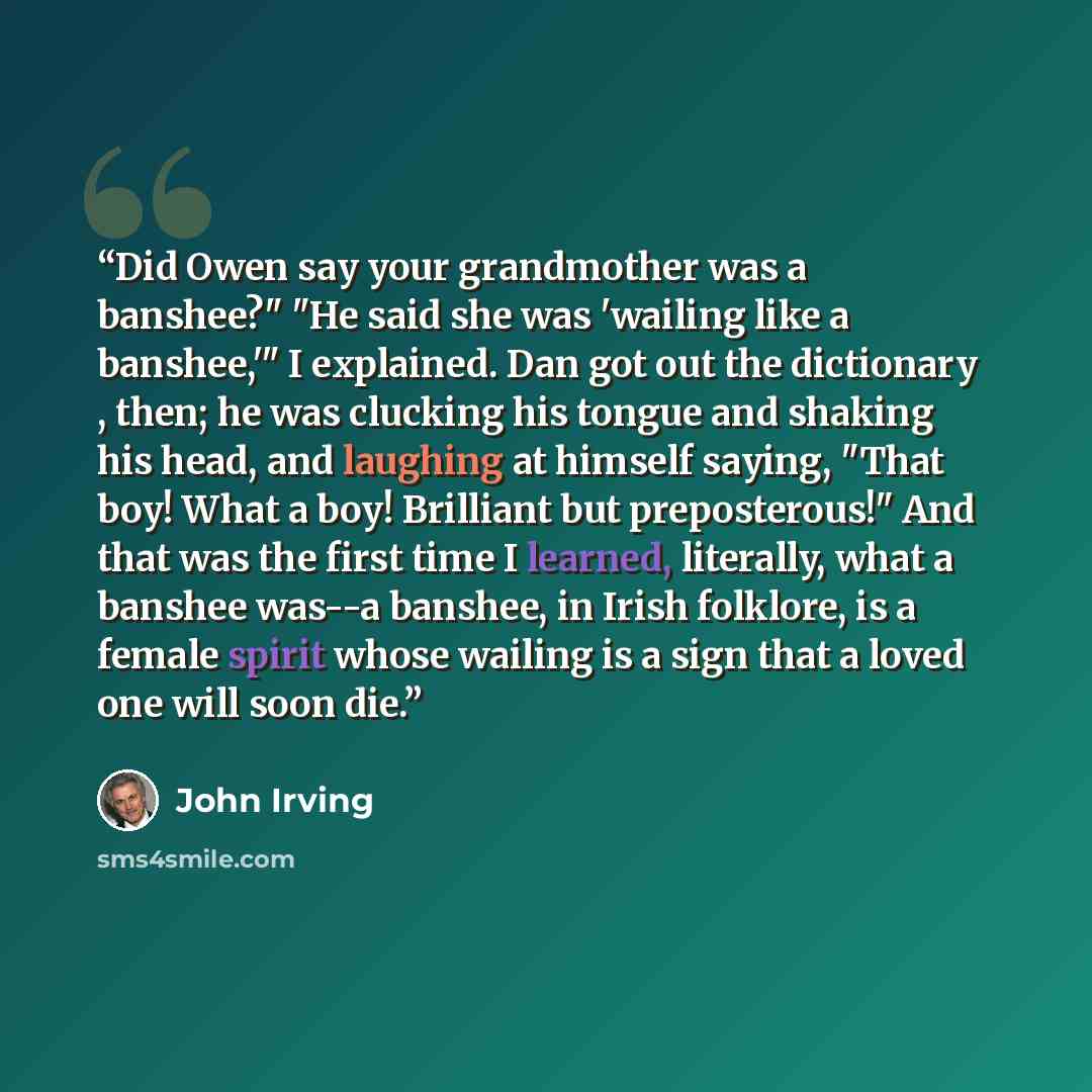 “Did Owen say your grandmother was a banshee?" "He said she was 'wailing like a banshee,'" I explained. Dan got out the dictionary , then; he was clucking his tongue and shaking his head, and laughing at himself saying, "That boy! What a boy! Brilliant but preposterous!" And that was the first time…” quote by John Irving