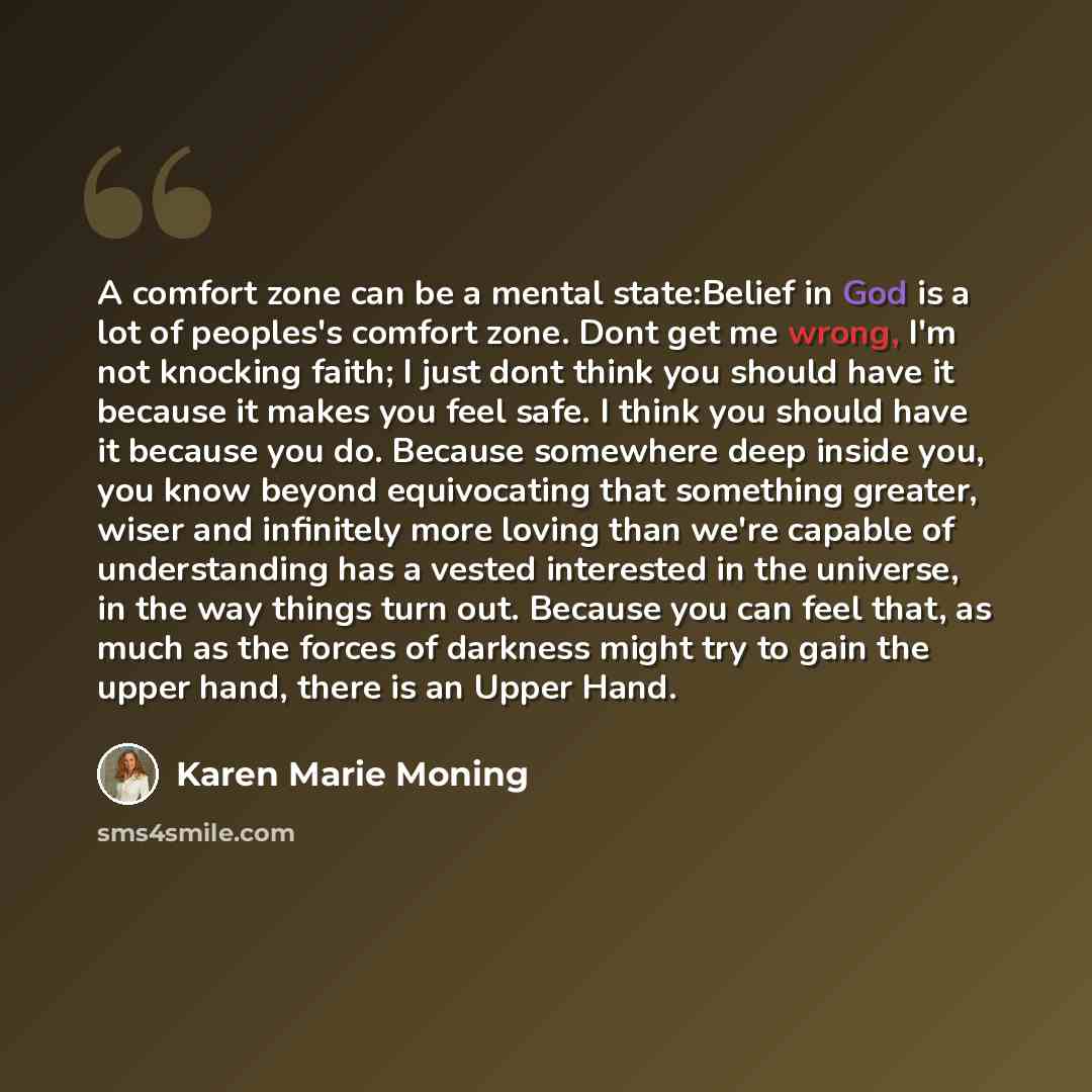 “A comfort zone can be a mental state:Belief in God is a lot of peoples's comfort zone. Dont get me wrong, I'm not knocking faith; I just dont think you should have it because it makes you feel safe. I think you should have it because you do. Because somewhere deep inside you, you know beyond…” quote by Karen Marie Moning