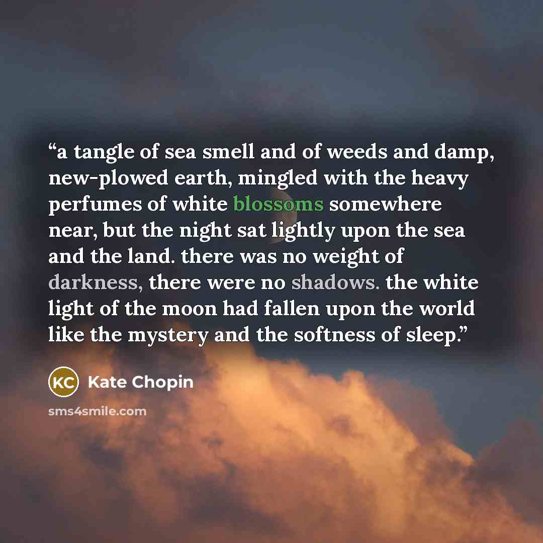 “a tangle of sea smell and of weeds and damp, new-plowed earth, mingled with the heavy perfumes of white blossoms somewhere near, but the night sat lightly upon the sea and the land. there was no weight of darkness, there were no shadows. the white light of the moon had fallen upon the world like…” quote by kate chopin