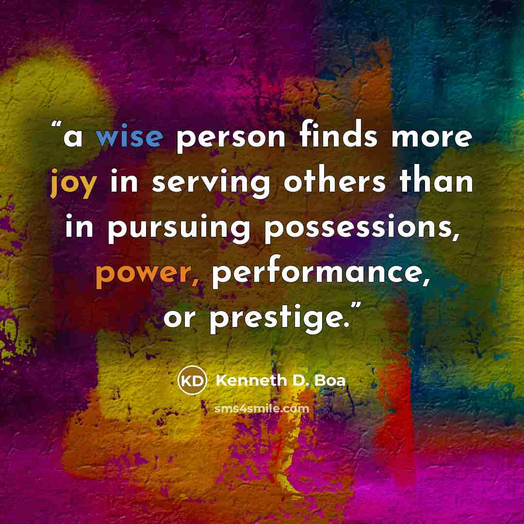“a wise person finds more joy in serving others than in pursuing possessions, power, performance, or prestige.” quote by Kenneth D. Boa