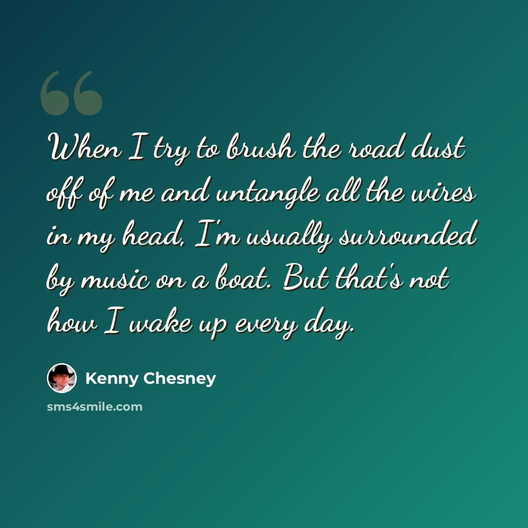 “When I try to brush the road dust off of me and untangle all the wires in my head, I'm usually surrounded by music on a boat. But that's not how I wake up every day.” quote by Kenny Chesney