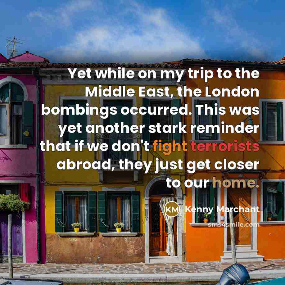 “Yet while on my trip to the Middle East, the London bombings occurred. This was yet another stark reminder that if we don't fight terrorists abroad, they just get closer to our home.” quote by Kenny Marchant