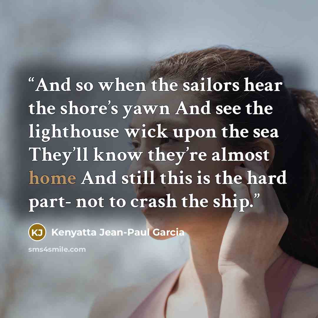 “And so when the sailors hear the shore’s yawn And see the lighthouse wick upon the sea They’ll know they’re almost home And still this is the hard part- not to crash the ship.” quote by Kenyatta Jean-Paul Garcia