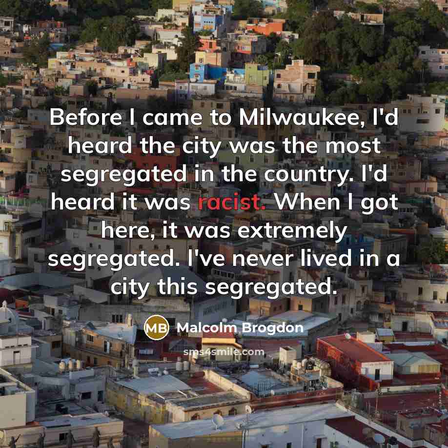 “Before I came to Milwaukee, I'd heard the city was the most segregated in the country. I'd heard it was racist. When I got here, it was extremely segregated. I've never lived in a city this segregated.” quote by Malcolm Brogdon