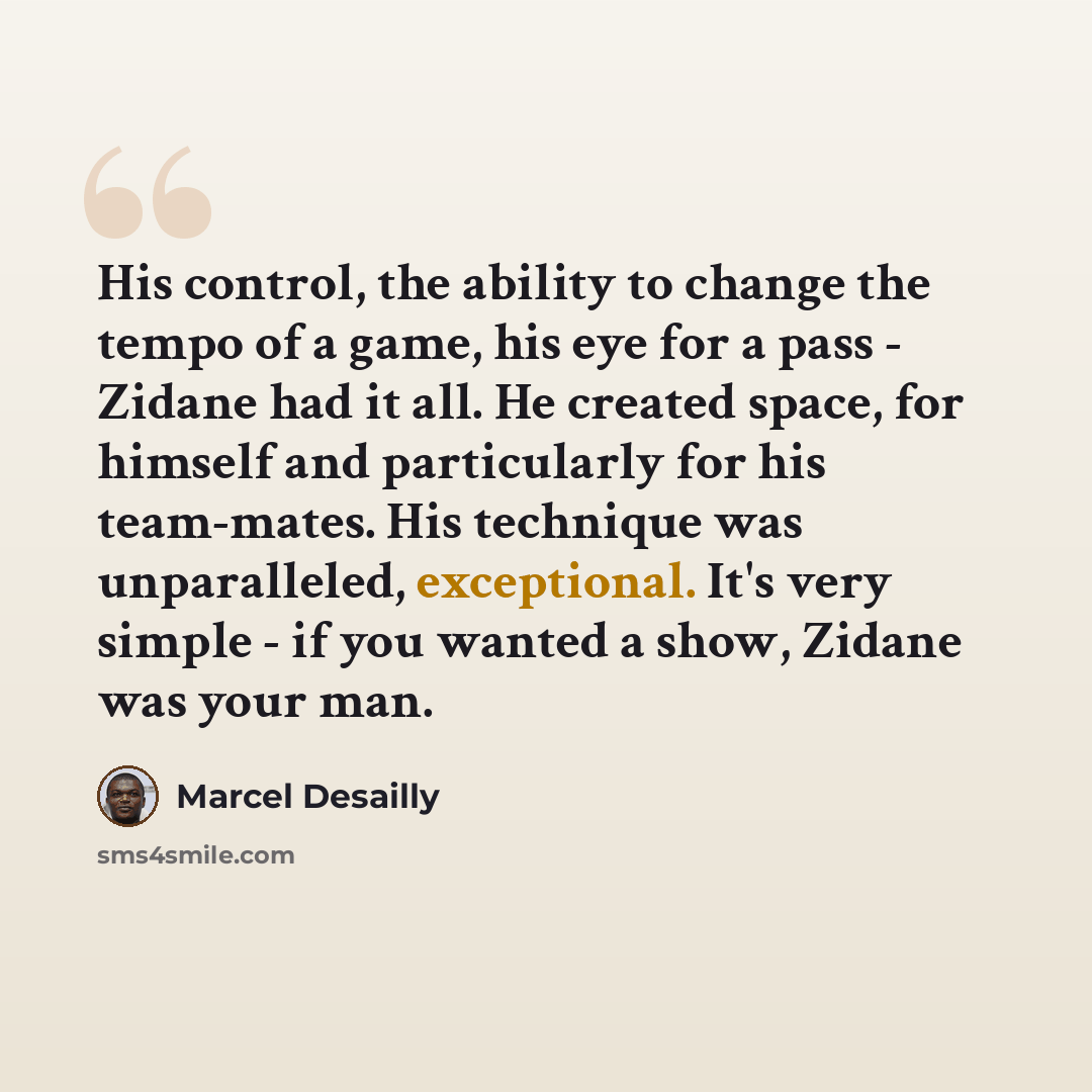 “His control, the ability to change the tempo of a game, his eye for a pass - Zidane had it all. He created space, for himself and particularly for his team-mates. His technique was unparalleled, exceptional. It's very simple - if you wanted a show, Zidane was your man.” quote by Marcel Desailly
