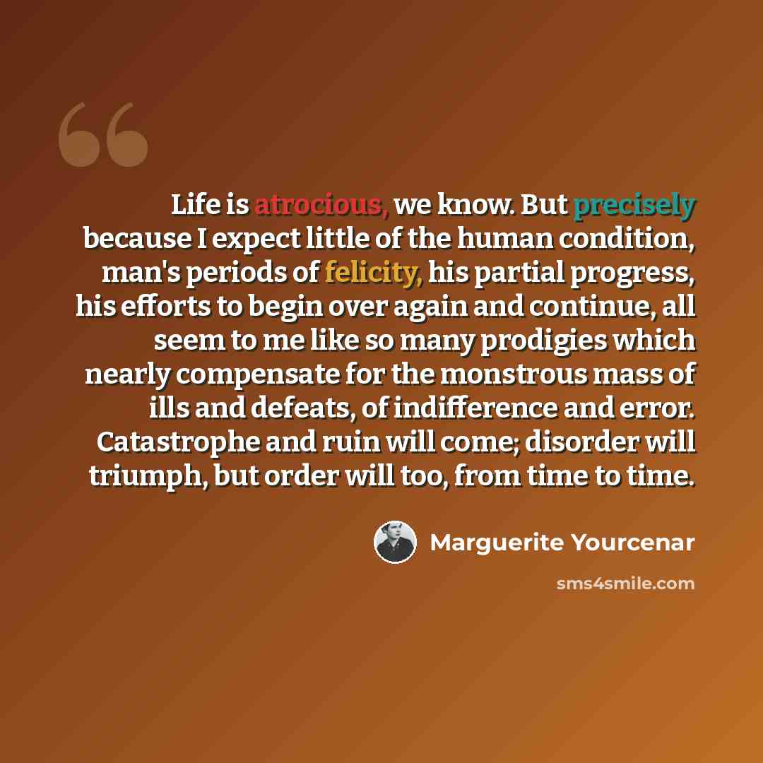 “Life is atrocious, we know. But precisely because I expect little of the human condition, man's periods of felicity, his partial progress, his efforts to begin over again and continue, all seem to me like so many prodigies which nearly compensate for the monstrous mass of ills and defeats, of…” quote by Marguerite Yourcenar
