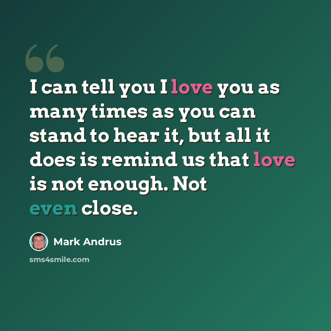 “I can tell you I love you as many times as you can stand to hear it, but all it does is remind us that love is not enough. Not even close.” quote by Mark Andrus