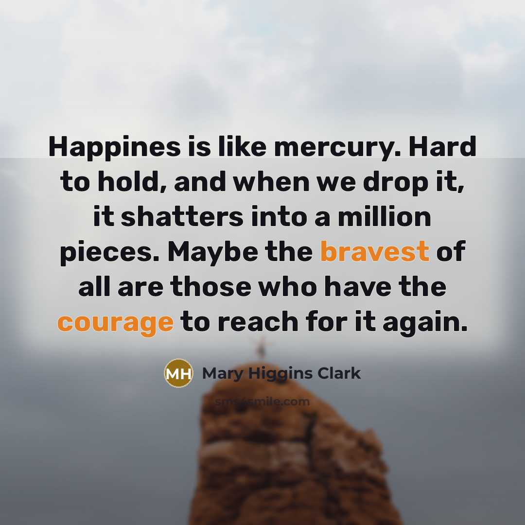 “Happines is like mercury. Hard to hold, and when we drop it, it shatters into a million pieces. Maybe the bravest of all are those who have the courage to reach for it again.” quote by Mary Higgins Clark