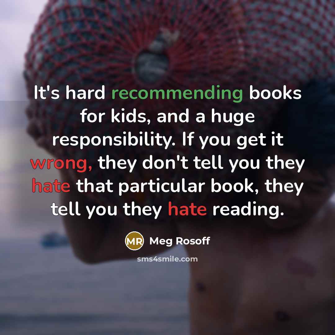 “It's hard recommending books for kids, and a huge responsibility. If you get it wrong, they don't tell you they hate that particular book, they tell you they hate reading.” quote by Meg Rosoff