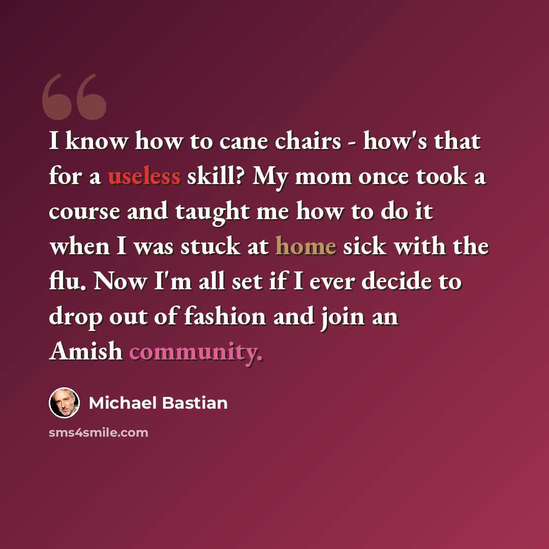 “I know how to cane chairs - how's that for a useless skill? My mom once took a course and taught me how to do it when I was stuck at home sick with the flu. Now I'm all set if I ever decide to drop out of fashion and join an Amish community.” quote by Michael Bastian