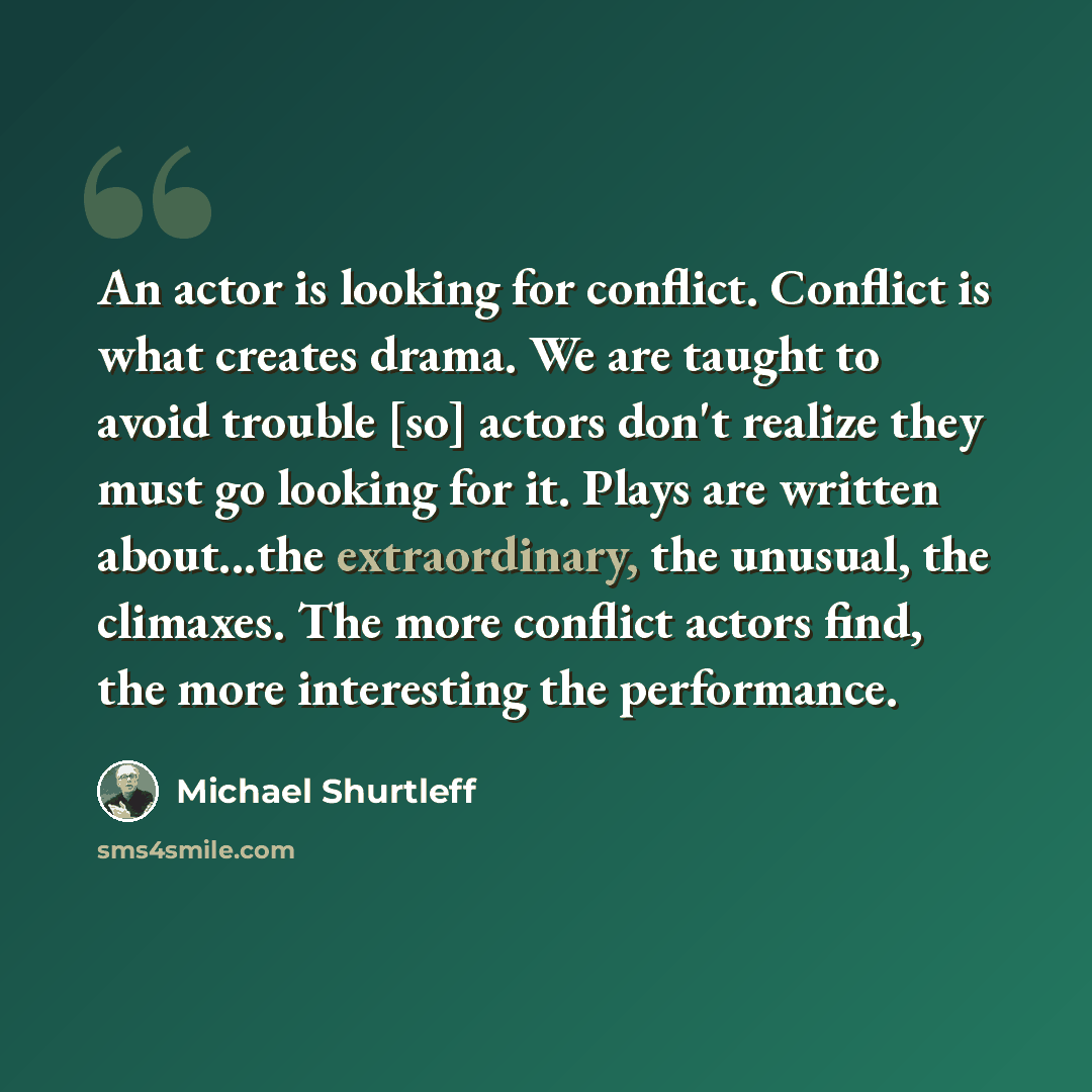“An actor is looking for conflict. Conflict is what creates drama. We are taught to avoid trouble [so] actors don't realize they must go looking for it. Plays are written about...the extraordinary, the unusual, the climaxes. The more conflict actors find, the more interesting the performance.” quote by Michael Shurtleff