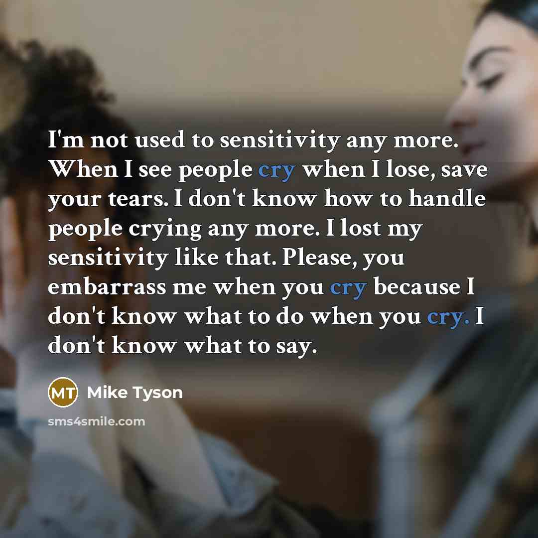 “I'm not used to sensitivity any more. When I see people cry when I lose, save your tears. I don't know how to handle people crying any more. I lost my sensitivity like that. Please, you embarrass me when you cry because I don't know what to do when you cry. I don't know what to say.” quote by Mike Tyson