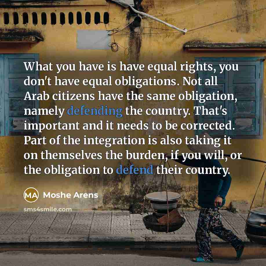 “What you have is have equal rights, you don't have equal obligations. Not all Arab citizens have the same obligation, namely defending the country. That's important and it needs to be corrected. Part of the integration is also taking it on themselves the burden, if you will, or the obligation to…” quote by Moshe Arens